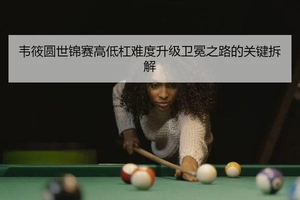 韦筱圆世锦赛高低杠难度升级卫冕之路的关键拆解
