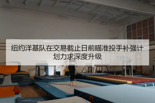 纽约洋基队在交易截止日前瞄准投手补强计划力求深度升级
